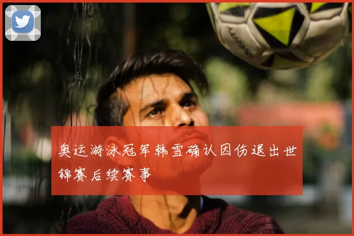 奥运游泳冠军韩雪确认因伤退出世锦赛后续赛事