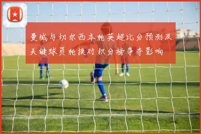 曼城与切尔西本轮英超比分预测及关键球员轮换对积分榜争夺影响