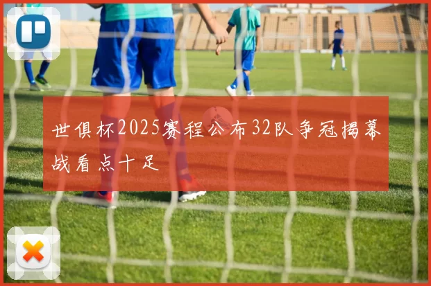 世俱杯2025赛程公布32队争冠揭幕战看点十足