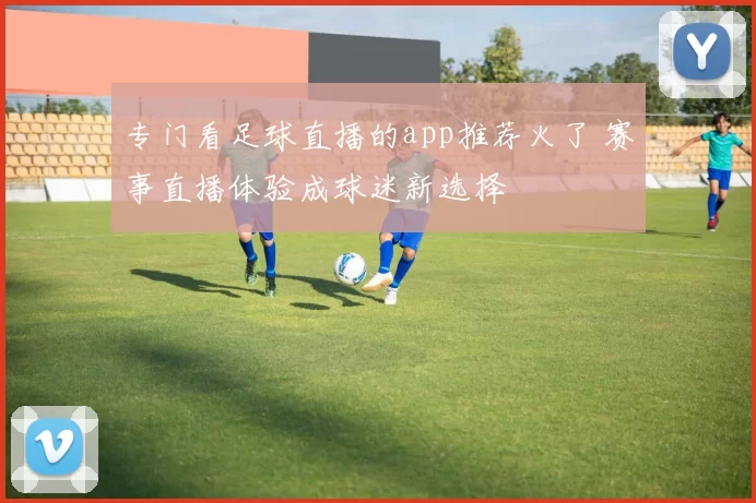 专门看足球直播的app推荐火了 赛事直播体验成球迷新选择