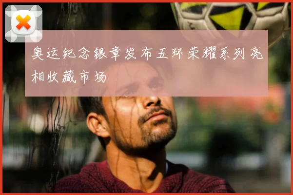 奥运纪念银章发布五环荣耀系列亮相收藏市场