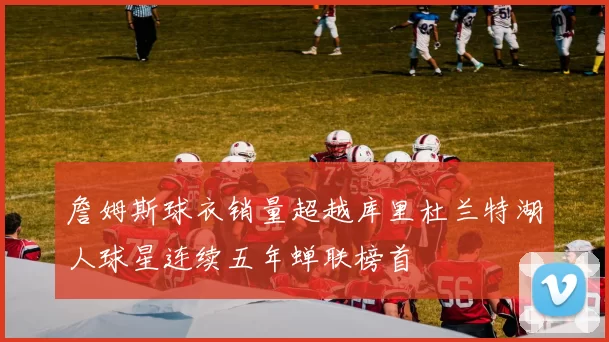 詹姆斯球衣销量超越库里杜兰特湖人球星连续五年蝉联榜首