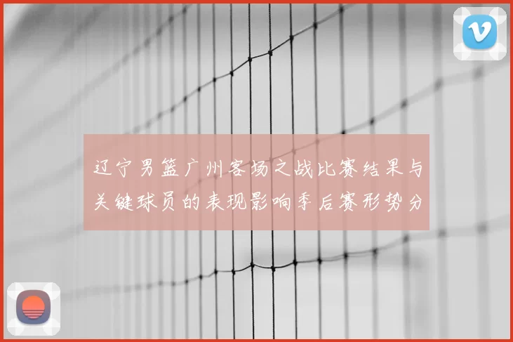 辽宁男篮广州客场之战比赛结果与关键球员的表现影响季后赛形势分析