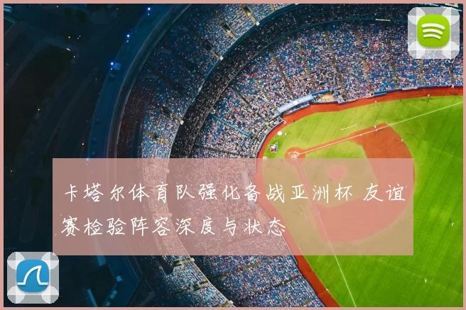 卡塔尔体育队强化备战亚洲杯 友谊赛检验阵容深度与状态