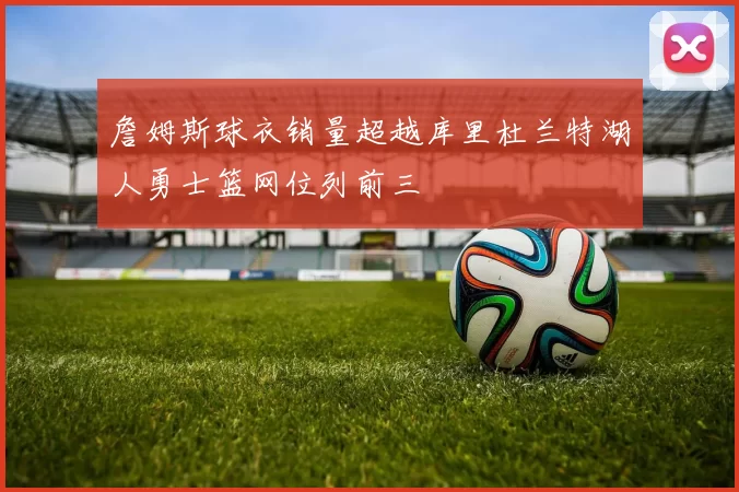 詹姆斯球衣销量超越库里杜兰特湖人勇士篮网位列前三