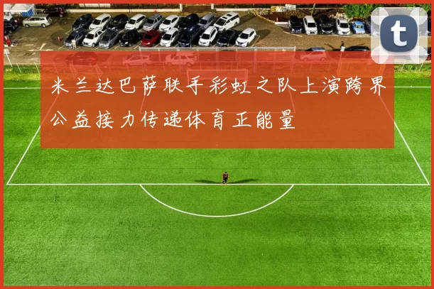 米兰达巴萨联手彩虹之队上演跨界公益接力传递体育正能量