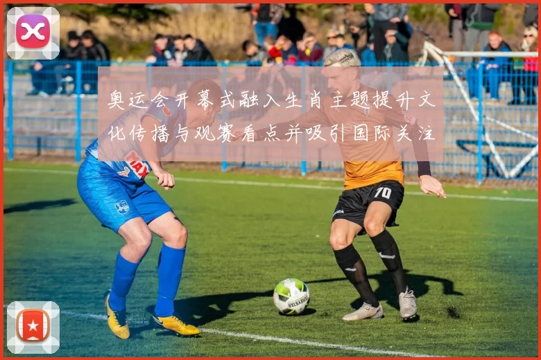 奥运会开幕式融入生肖主题提升文化传播与观赛看点并吸引国际关注