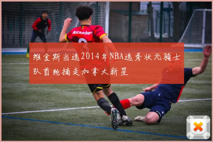 维金斯当选2014年NBA选秀状元骑士队首轮摘走加拿大新星