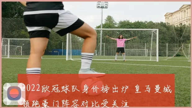2022欧冠球队身价榜出炉 皇马曼城领跑豪门阵容对比受关注