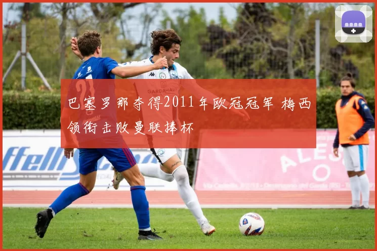 巴塞罗那夺得2011年欧冠冠军 梅西领衔击败曼联捧杯