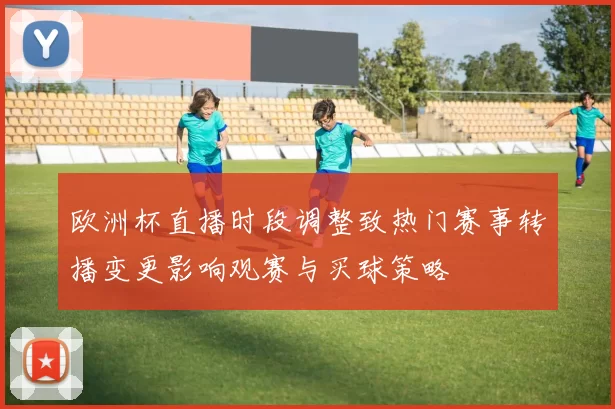 欧洲杯直播时段调整致热门赛事转播变更影响观赛与买球策略