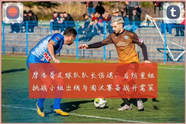 摩洛哥足球队队长伤退，后防重组挑战小组出线与淘汰赛备战并需策略调整