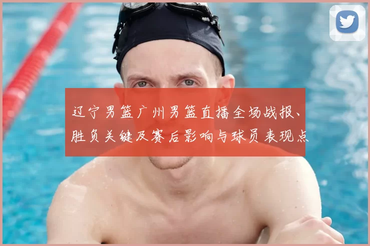 辽宁男篮广州男篮直播全场战报、胜负关键及赛后影响与球员表现点评