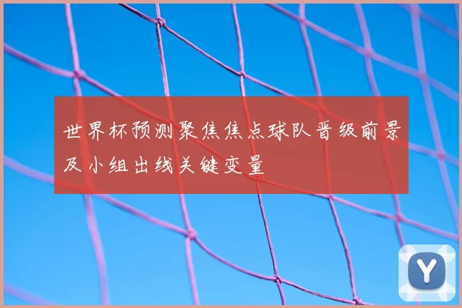 世界杯预测聚焦焦点球队晋级前景及小组出线关键变量