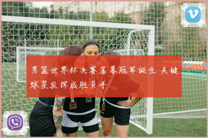 男篮世界杯决赛落幕冠军诞生 关键球星发挥成胜负手