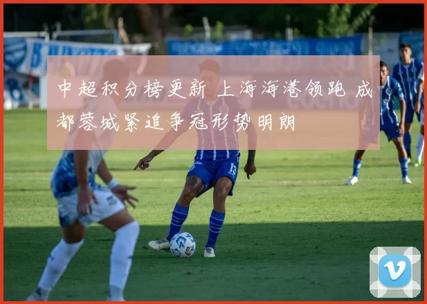中超积分榜更新 上海海港领跑 成都蓉城紧追争冠形势明朗
