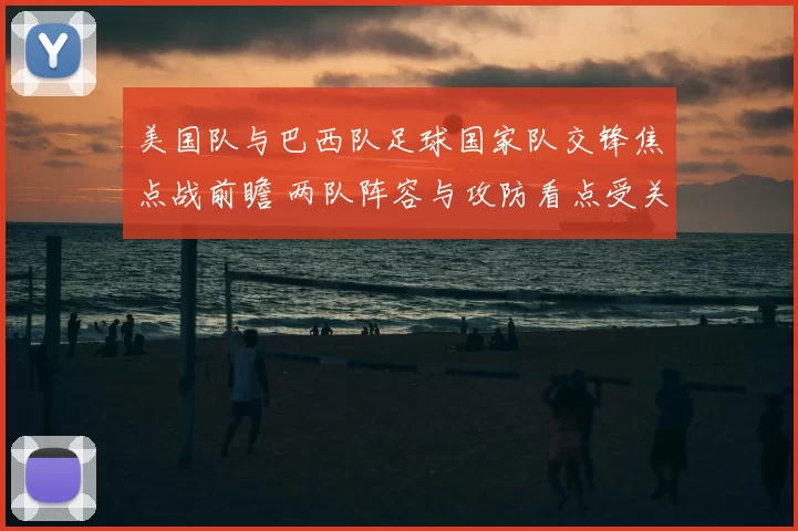 美国队与巴西队足球国家队交锋焦点战前瞻 两队阵容与攻防看点受关注