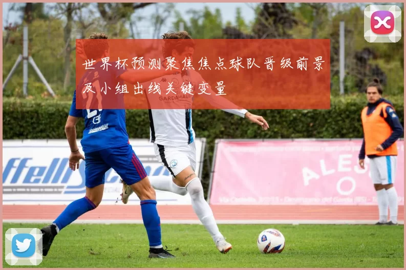 世界杯预测聚焦焦点球队晋级前景及小组出线关键变量