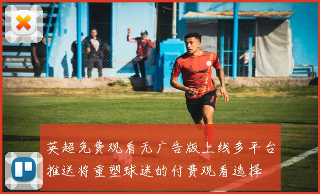 英超免费观看无广告版上线多平台推送将重塑球迷的付费观看选择
