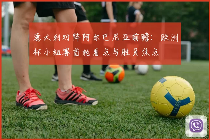 意大利对阵阿尔巴尼亚前瞻：欧洲杯小组赛首轮看点与胜负焦点