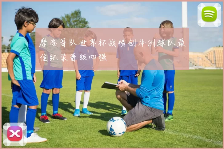 摩洛哥队世界杯战绩创非洲球队最佳纪录晋级四强