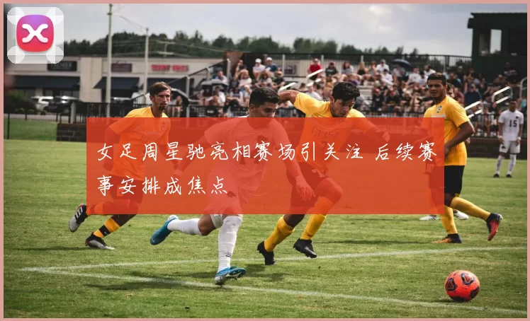 女足周星驰亮相赛场引关注 后续赛事安排成焦点