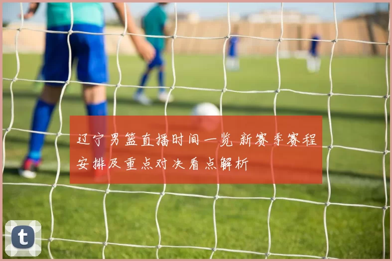 辽宁男篮直播时间一览 新赛季赛程安排及重点对决看点解析