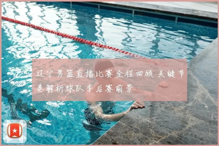 辽宁男篮直播比赛全程回顾 关键节奏解析球队季后赛前景