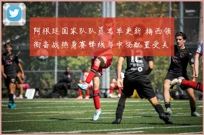 阿根廷国家队队员名单更新 梅西领衔备战热身赛锋线与中场配置受关注