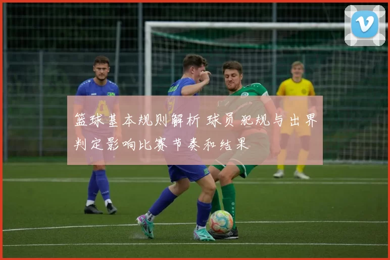 篮球基本规则解析 球员犯规与出界判定影响比赛节奏和结果