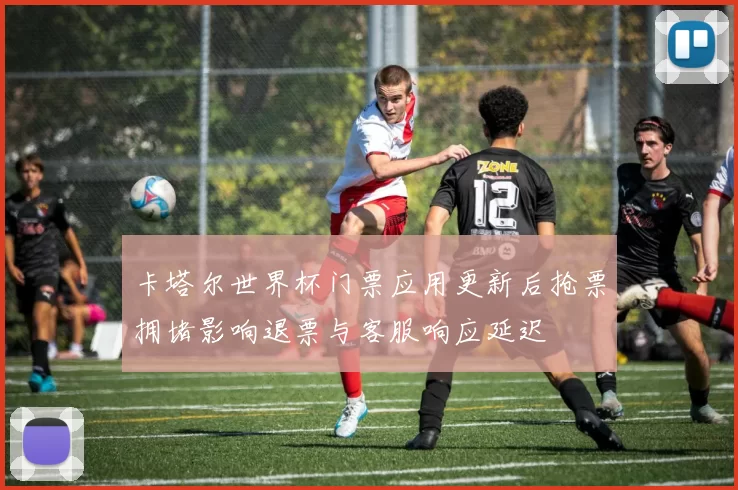 卡塔尔世界杯门票应用更新后抢票拥堵影响退票与客服响应延迟