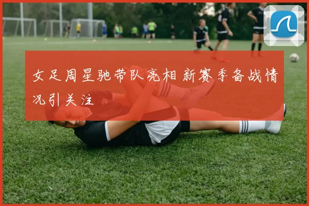女足周星驰带队亮相 新赛季备战情况引关注