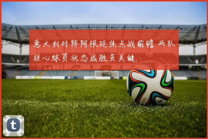 意大利对阵阿根廷焦点战前瞻 两队核心球员状态成胜负关键