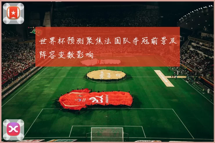 世界杯预测聚焦法国队夺冠前景及阵容变数影响