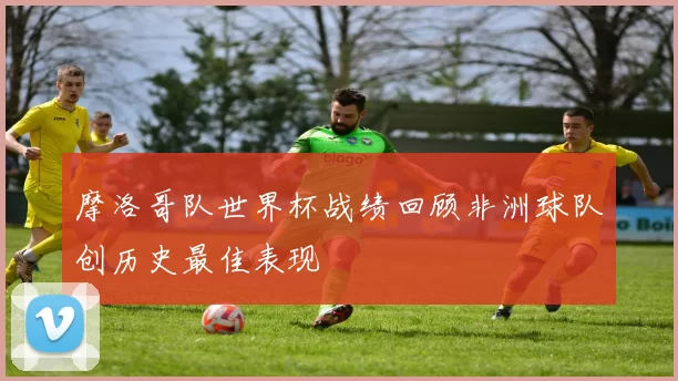 摩洛哥队世界杯战绩回顾非洲球队创历史最佳表现