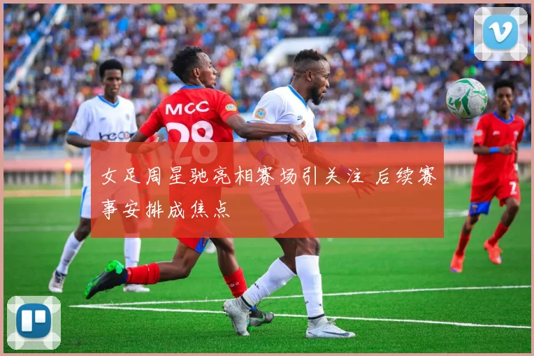 女足周星驰亮相赛场引关注 后续赛事安排成焦点