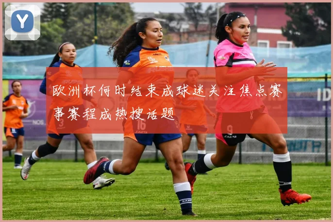 欧洲杯何时结束成球迷关注焦点赛事赛程成热搜话题