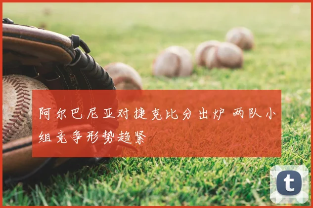 阿尔巴尼亚对捷克比分出炉 两队小组竞争形势趋紧