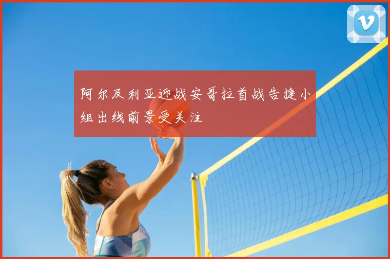 阿尔及利亚迎战安哥拉首战告捷小组出线前景受关注