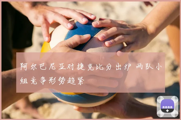 阿尔巴尼亚对捷克比分出炉 两队小组竞争形势趋紧