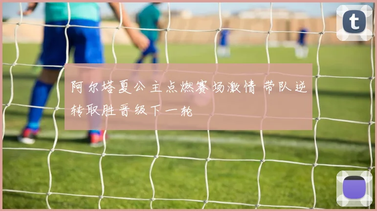 阿尔塔夏公主点燃赛场激情 带队逆转取胜晋级下一轮